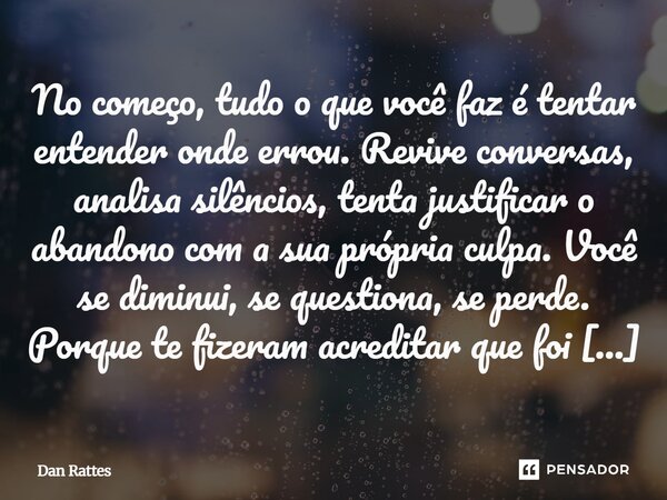 ⁠No começo, tudo o que você faz é tentar entender onde errou. Revive conversas, analisa silêncios, tenta justificar o abandono com a sua própria culpa. Você se ... Frase de Dan Rattes.