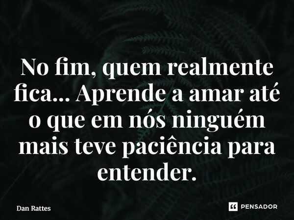 ⁠No fim, quem realmente fica... Aprende a amar até o que em nós ninguém mais teve paciência para entender.... Frase de Dan Rattes.