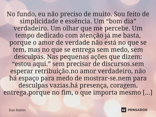 No fundo, eu não preciso de muito. Sou feito de simplicidade e essência. Um “bom dia” verdadeiro. Um olhar que me percebe. Um tempo dedicado com atenção já me ... Frase de Dan Rattes.