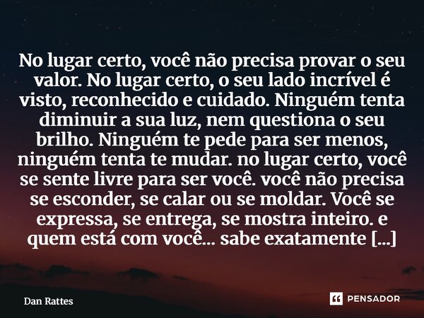 No lugar certo, você não precisa provar o seu valor.No lugar certo, o seu lado incrível é visto, reconhecido e cuidado.Ninguém tenta diminuir a sua luz, nem qu... Frase de Dan Rattes.