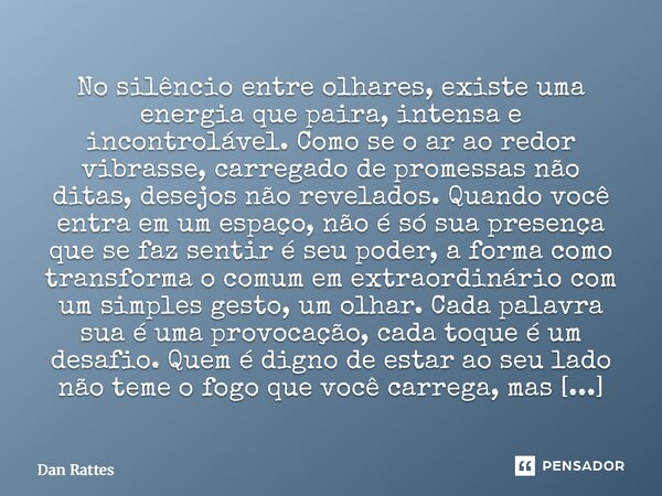 No silêncio entre olhares, existe uma energia que paira, intensa e incontrolável. Como se o ar ao redor vibrasse, carregado de promessas não ditas, desejos não... Frase de Dan Rattes.