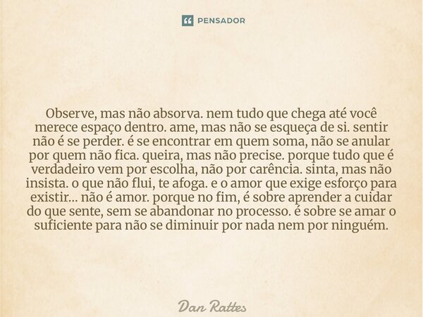 Observe, mas não absorva.nem tudo que chega até você merece espaço dentro.ame, mas não se esqueça de si.sentir não é se perder.é se encontrar em quem soma,não ... Frase de Dan Rattes.