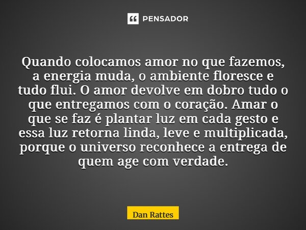 Quando colocamos amor no que fazemos, a energia muda, o ambiente floresce e tudo flui. O amor devolve em dobro tudo o que entregamos com o coração. Amar o que ... Frase de Dan Rattes.