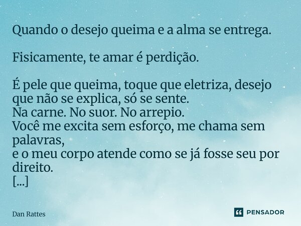 Quando o desejo queima e a alma se entrega. Fisicamente, te amar é perdição. É pele que queima, toque que eletriza, desejo que não se explica, só se sente. Na ... Frase de Dan Rattes.