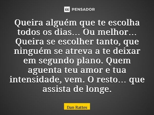 Queira alguém que te escolha todos os dias… Ou melhor… Queira se escolher tanto, que ninguém se atreva a te deixar em segundo plano. Quem aguenta teu amor e tu... Frase de Dan Rattes.