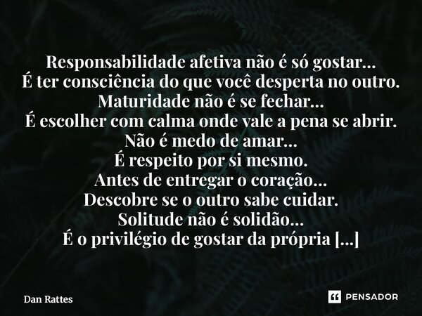 Responsabilidade afetiva não é só gostar… É ter consciência do que você desperta no outro. Maturidade não é se fechar… É escolher com calma onde vale a pena se... Frase de Dan Rattes.