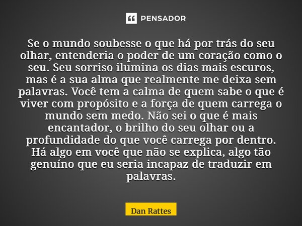 Se o mundo soubesse o que há por trás do seu olhar, entenderia o poder de um coração como o seu. Seu sorriso ilumina os dias mais escuros, mas é a sua alma que... Frase de Dan Rattes.