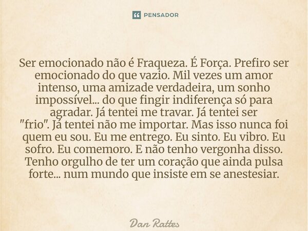 ⁠Ser emocionado não é Fraqueza. É Força. Prefiro ser emocionado do que vazio. Mil vezes um amor intenso, uma amizade verdadeira, um sonho impossível... do que f... Frase de Dan Rattes.