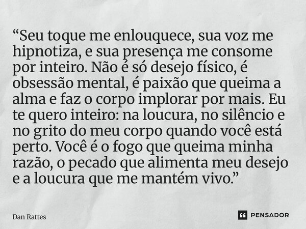 “Seu toque me enlouquece, sua voz me hipnotiza, e sua presença me consome por inteiro. Não é só desejo físico, é obsessão mental, é paixão que queima a alma e ... Frase de Dan Rattes.