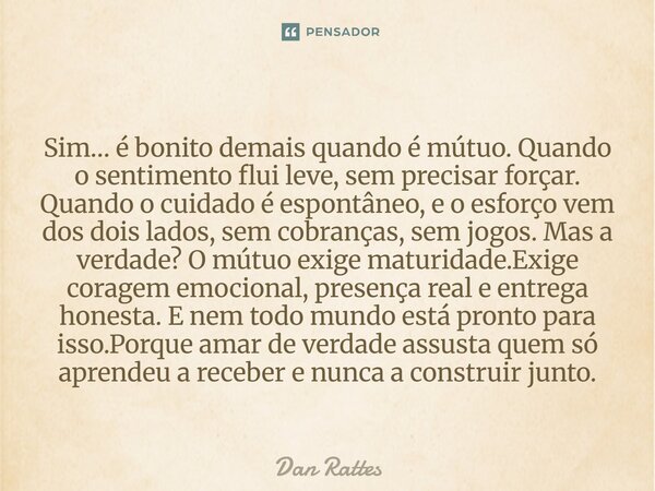 Sim… é bonito demais quando é mútuo. Quando o sentimento flui leve, sem precisar forçar. Quando o cuidado é espontâneo, e o esforço vem dos dois lados, sem cob... Frase de Dan Rattes.