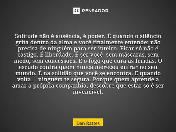 Solitude não é ausência, é poder.É quando o silêncio grita dentro da alma e você finalmente entende:não precisa de ninguém para ser inteiro.Ficar só não é cast... Frase de Dan Rattes.