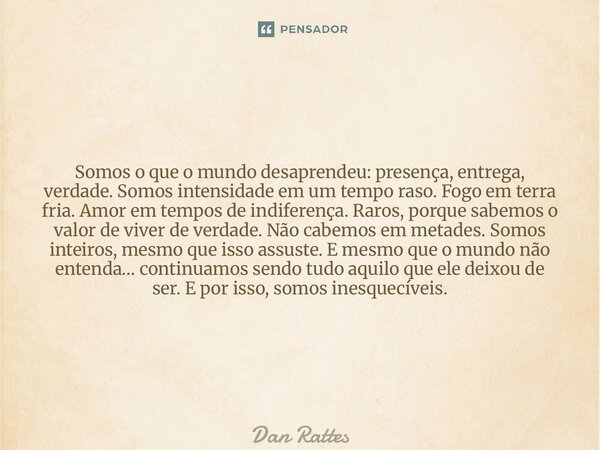 Somos o que o mundo desaprendeu: presença, entrega, verdade.Somos intensidade em um tempo raso.Fogo em terra fria. Amor em tempos de indiferença.Raros, porque ... Frase de Dan Rattes.