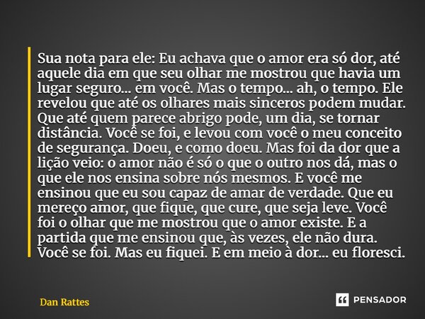 Sua nota para ele: Eu achava que o amor era só dor, até aquele dia em que seu olhar me mostrou que havia um lugar seguro… em você. Mas o tempo… ah, o tempo. El... Frase de Dan Rattes.