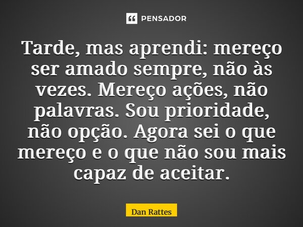Tarde, mas aprendi: mereço ser amado sempre, não às vezes. Mereço ações, não palavras. Sou prioridade, não opção. Agora sei o que mereço e o que não sou mais ca... Frase de Dan Rattes.