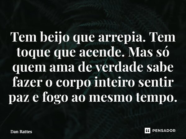 ⁠Tem beijo que arrepia. Tem toque que acende. Mas só quem ama de verdade sabe fazer o corpo inteiro sentir paz e fogo ao mesmo tempo.... Frase de Dan Rattes.