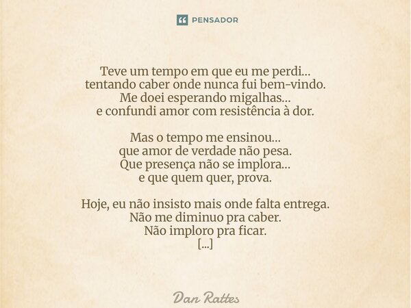 Teve um tempo em que eu me perdi… tentando caber onde nunca fui bem-vindo. Me doei esperando migalhas… e confundi amor com resistência à dor. Mas o tempo me en... Frase de Dan Rattes.