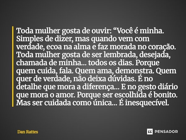 Toda mulher gosta de ouvir: “Você é minha. Simples de dizer, mas quando vem com verdade, ecoa na alma e faz morada no coração. Toda mulher gosta de ser lembrad... Frase de Dan Rattes.