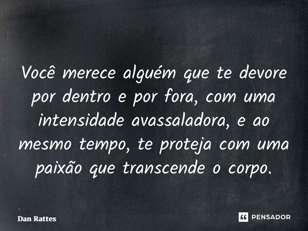 ⁠Você merece alguém que te devore por dentro e por fora, com uma intensidade avassaladora, e ao mesmo tempo, te proteja com uma paixão que transcende o corpo.... Frase de Dan Rattes.