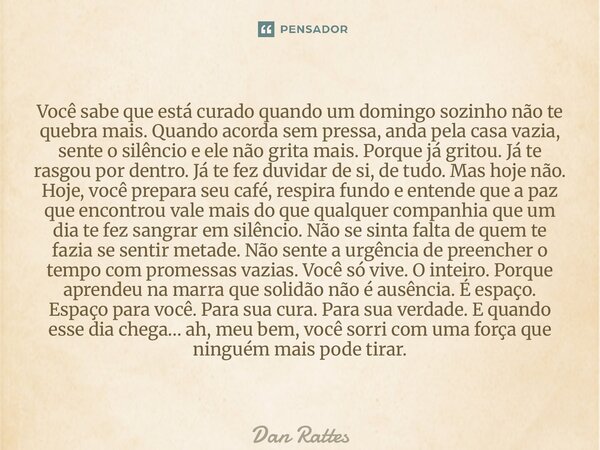 Você sabe que está curado quando um domingo sozinho não te quebra mais. Quando acorda sem pressa, anda pela casa vazia, sente o silêncio e ele não grita mais. ... Frase de Dan Rattes.