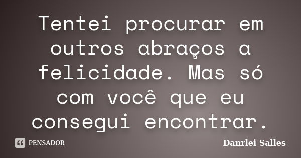 Tentei procurar em outros abraços a felicidade. Mas só com você que eu consegui encontrar.... Frase de Danrlei Salles.