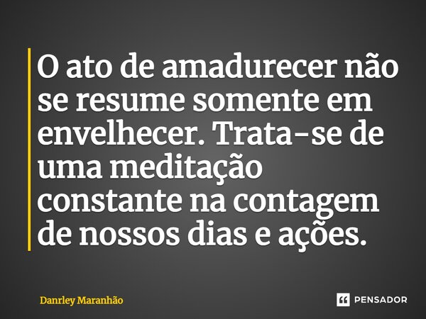 ⁠O ato de amadurecer não se resume somente em envelhecer. Trata-se de uma meditação constante na contagem de nossos dias e ações.... Frase de Danrley Maranhão.