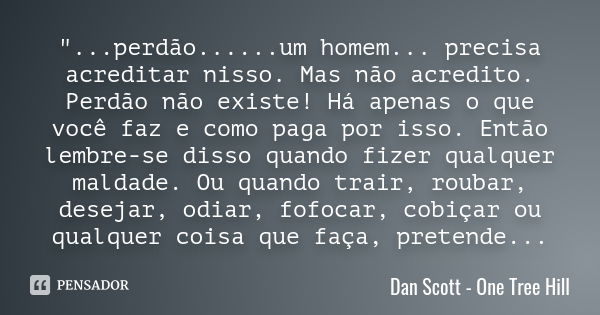 "...perdão... ...um homem... precisa acreditar nisso. Mas não acredito. Perdão não existe ! Há apenas o que você faz e como paga por isso. Então lembre-se ... Frase de Dan Scott - One Tree Hill.