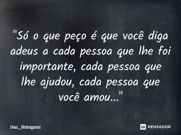 "Só o que peço é que você diga adeus a cada pessoa que lhe foi importante, cada pessoa que lhe ajudou, cada pessoa que você amou..."... Frase de Dan_Shinigami.