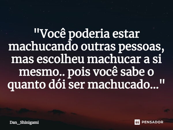 ⁠"Você poderia estar machucando outras pessoas, mas escolheu machucar a si mesmo.. pois você sabe o quanto dói ser machucado..."... Frase de Dan_Shinigami.