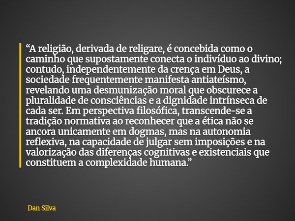 “A religião, derivada de religare, é concebida como o caminho que supostamente conecta o indivíduo ao divino; contudo, independentemente da crença em Deus, a so... Frase de Dan Silva.