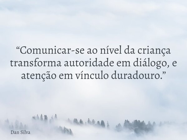 “Comunicar-se ao nível da criança transforma autoridade em diálogo, e atenção em vínculo duradouro.”... Frase de Dan Silva.