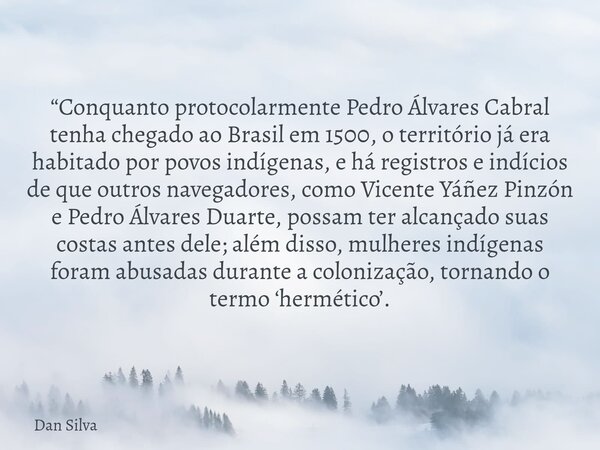 “Conquanto protocolarmente Pedro Álvares Cabral tenha chegado ao Brasil em 1500, o território já era habitado por povos indígenas, e há registros e indícios de ... Frase de Dan Silva.