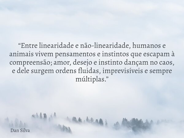 “Entre linearidade e não-linearidade, humanos e animais vivem pensamentos e instintos que escapam à compreensão; amor, desejo e instinto dançam no caos, e dele ... Frase de Dan Silva.