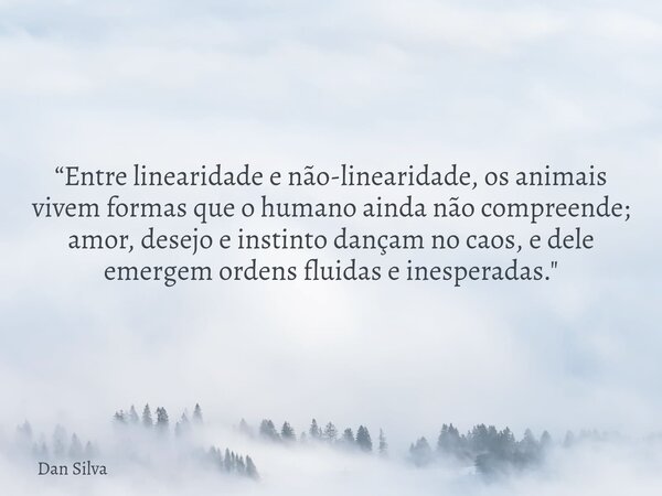 “Entre linearidade e não-linearidade, os animais vivem formas que o humano ainda não compreende; amor, desejo e instinto dançam no caos, e dele emergem ordens f... Frase de Dan Silva.