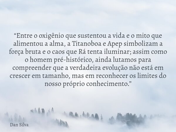 “Entre o oxigênio que sustentou a vida e o mito que alimentou a alma, a Titanoboa e Apep simbolizam a força bruta e o caos que Rá tenta iluminar; assim como o h... Frase de Dan Silva.