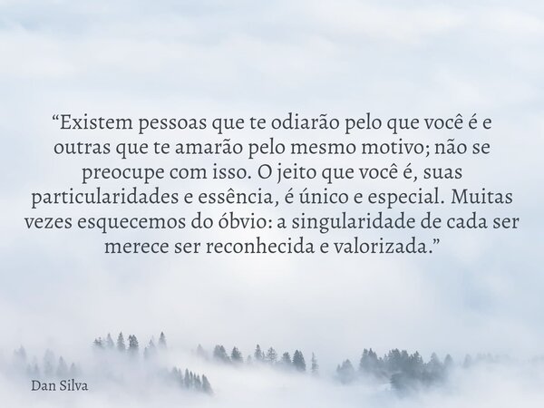 “Existem pessoas que te odiarão pelo que você é e outras que te amarão pelo mesmo motivo; não se preocupe com isso. O jeito que você é, suas particularidades e ... Frase de Dan Silva.