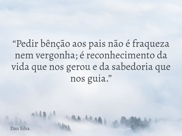 “Pedir bênção aos pais não é fraqueza nem vergonha; é reconhecimento da vida que nos gerou e da sabedoria que nos guia.”... Frase de Dan Silva.