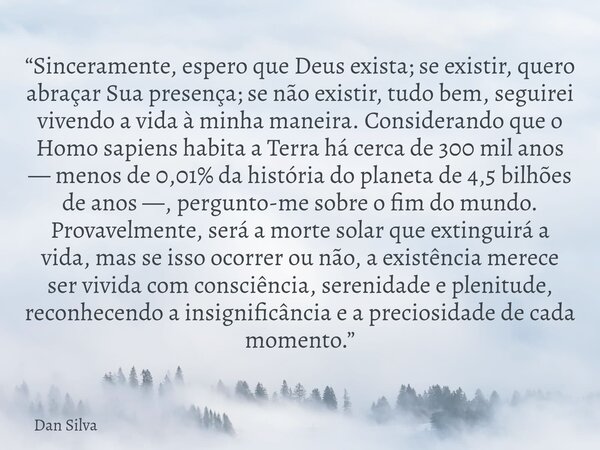 “Sinceramente, espero que Deus exista; se existir, quero abraçar Sua presença; se não existir, tudo bem, seguirei vivendo a vida à minha maneira. Considerando q... Frase de Dan Silva.