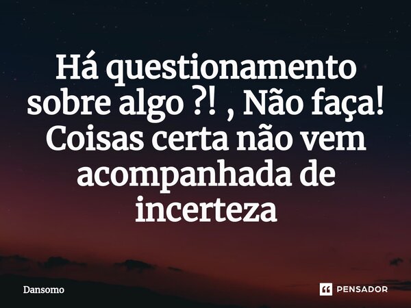 Há questionamento sobre algo ?! , Não faça! Coisas certa não vem acompanhada de incerteza... Frase de Dansomo.