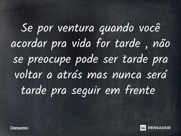 Se por ventura quando você acordar pra vida for tarde , não se preocupe pode ser tarde pra voltar a atrás mas nunca será tarde pra seguir em frente ⁠... Frase de Dansomo.