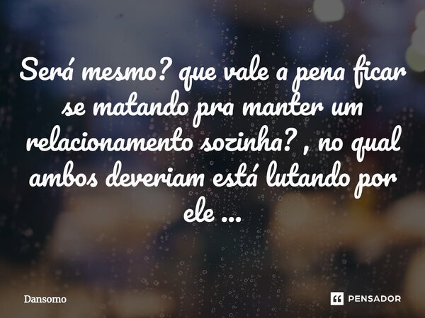 Será mesmo? que vale a pena ficar se matando pra manter um relacionamento sozinha? , no qual ambos deveriam está lutando por ele ...... Frase de Dansomo.