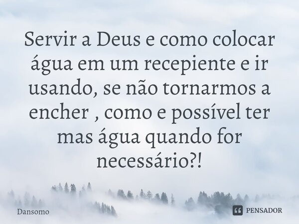 ⁠Servir a Deus e como colocar água em um recepiente e ir usando, se não tornarmos a encher , como e possível ter mas água quando for necessário?!... Frase de Dansomo.