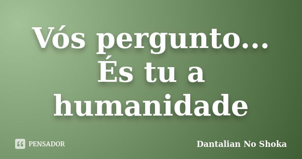 Vós pergunto... És tu a humanidade... Frase de Dantalian No Shoka.