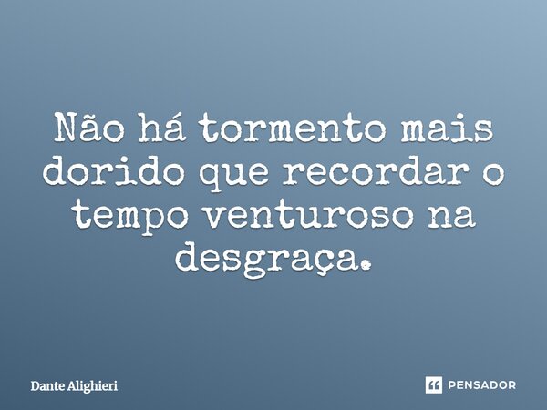 Não há tormento mais dorido que recordar o tempo venturoso na desgraça.... Frase de Dante Alighieri.