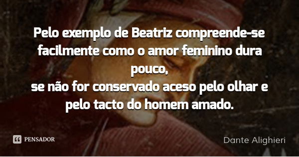 Pelo exemplo de Beatriz compreende-se / facilmente como o amor feminino dura pouco, / se não for conservado aceso pelo olhar e pelo tacto do homem amado.... Frase de Dante Alighieri.