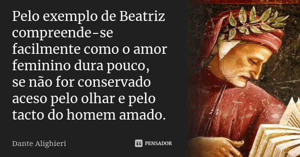 Pelo exemplo de Beatriz compreende-se / facilmente como o amor feminino dura pouco, / se não for conservado aceso pelo olhar e pelo tacto do homem amado.... Frase de Dante Alighieri.