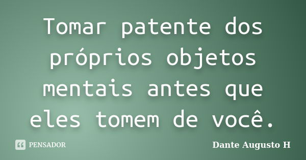 Tomar patente dos próprios objetos mentais antes que eles tomem de você.... Frase de Dante Augusto H.