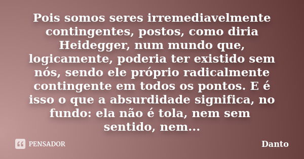 Pois somos seres irremediavelmente contingentes, postos, como diria Heidegger, num mundo que, logicamente, poderia ter existido sem nós, sendo ele próprio radic... Frase de Danto.