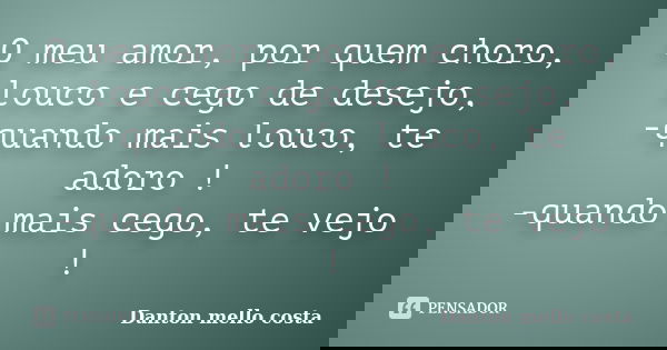 O meu amor, por quem choro, louco e cego de desejo, -quando mais louco, te adoro ! -quando mais cego, te vejo !... Frase de Danton mello costa.