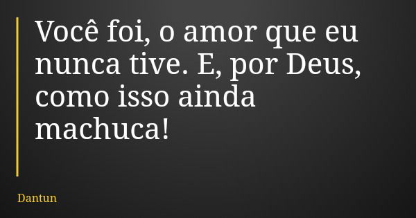 Você foi, o amor que eu nunca tive. E, por Deus, como isso ainda machuca!... Frase de Dantun.
