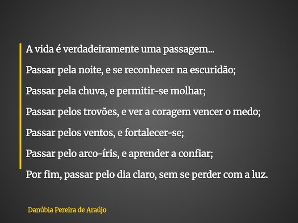 A vida é verdadeiramente uma passagem... Passar pela noite, e se reconhecer na escuridão; Passar pela chuva, e permitir-se molhar; Passar pelos trovões, e ver a... Frase de Danúbia Pereira de Araújo.